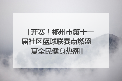 开赛！郴州市第十一届社区篮球联赛点燃盛夏全民健身热潮
