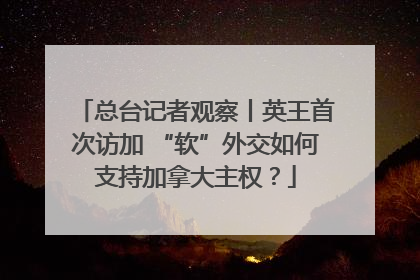 总台记者观察丨英王首次访加 “软”外交如何支持加拿大主权？