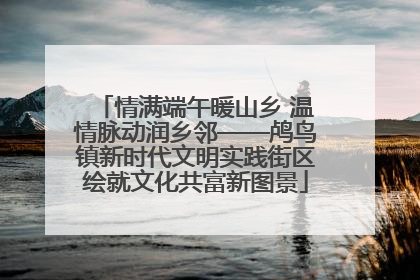 情满端午暖山乡 温情脉动润乡邻——鸬鸟镇新时代文明实践街区绘就文化共富新图景