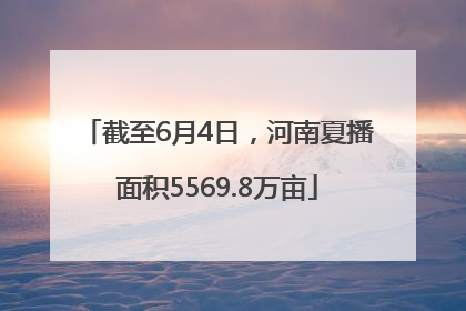 截至6月4日，河南夏播面积5569.8万亩