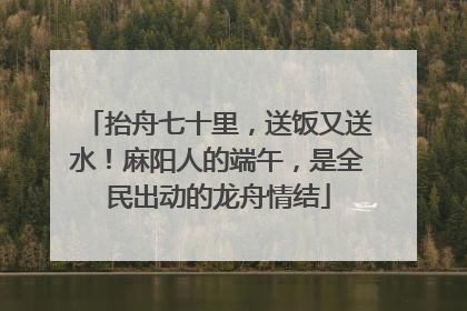 抬舟七十里，送饭又送水！麻阳人的端午，是全民出动的龙舟情结