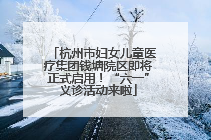 杭州市妇女儿童医疗集团钱塘院区即将正式启用！“六一”义诊活动来啦