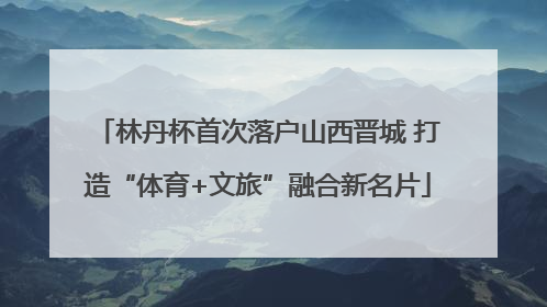 林丹杯首次落户山西晋城 打造“体育+文旅”融合新名片