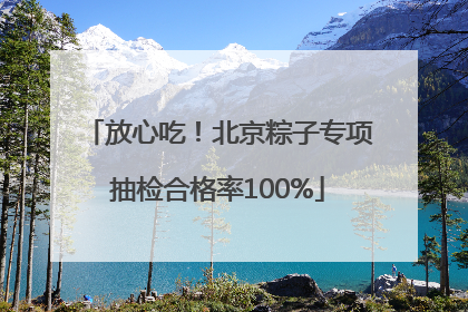 放心吃！北京粽子专项抽检合格率100%