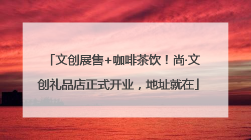 文创展售+咖啡茶饮！尚·文创礼品店正式开业，地址就在