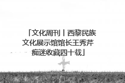 文化周刊丨西黎民族文化展示馆馆长王秀芹痴迷收藏四十载