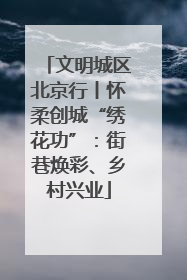 文明城区北京行丨怀柔创城“绣花功”：街巷焕彩、乡村兴业