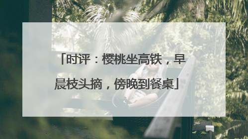 时评：樱桃坐高铁，早晨枝头摘，傍晚到餐桌
