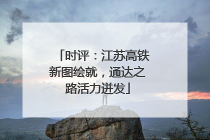 时评：江苏高铁新图绘就，通达之路活力迸发