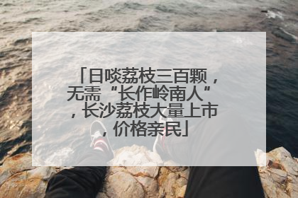 日啖荔枝三百颗，无需“长作岭南人”，长沙荔枝大量上市，价格亲民