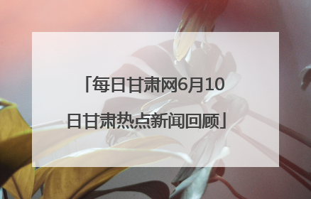 每日甘肃网6月10日甘肃热点新闻回顾