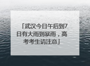 武汉今日午后到7日有大雨到暴雨，高考考生请注意