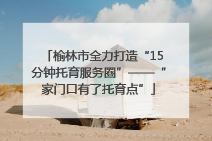 榆林市全力打造“15分钟托育服务圈”——“家门口有了托育点”