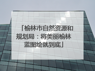 榆林市自然资源和规划局：将美丽榆林蓝图绘就到底