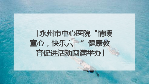 永州市中心医院“情暖童心，快乐六一”健康教育促进活动圆满举办