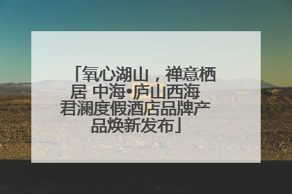 氧心湖山，禅意栖居 中海•庐山西海君澜度假酒店品牌产品焕新发布