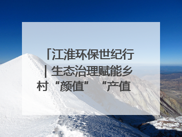 江淮环保世纪行｜生态治理赋能乡村“颜值”“产值”双提升