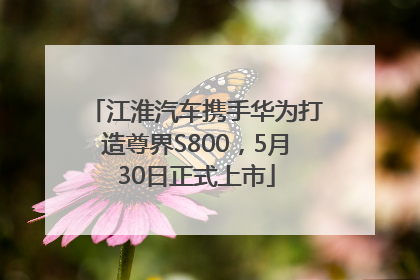 江淮汽车携手华为打造尊界S800，5月30日正式上市