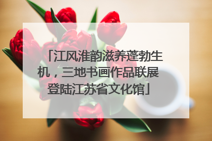 江风淮韵滋养蓬勃生机，三地书画作品联展登陆江苏省文化馆