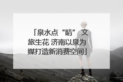 泉水点“睛” 文旅生花 济南以泉为媒打造新消费空间