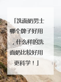 洗面奶男士哪个牌子好用，什么样的洗面奶比较好用更科学！