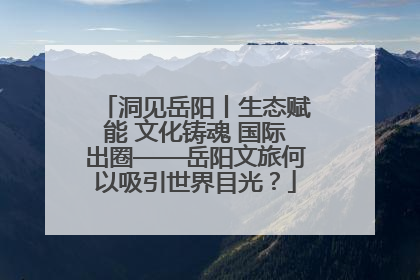 洞见岳阳丨生态赋能 文化铸魂 国际出圈——岳阳文旅何以吸引世界目光？