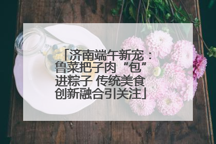 济南端午新宠：鲁菜把子肉“包”进粽子 传统美食创新融合引关注
