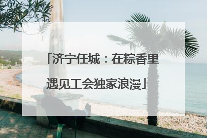 济宁任城：在粽香里遇见工会独家浪漫