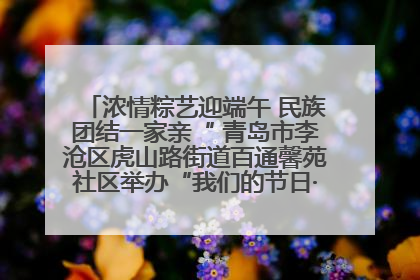 浓情粽艺迎端午 民族团结一家亲“ 青岛市李沧区虎山路街道百通馨苑社区举办“我们的节日·端午“主题活动