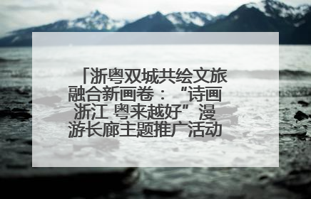 浙粤双城共绘文旅融合新画卷：“诗画浙江 粤来越好”漫游长廊主题推广活动在广州花城汇启幕