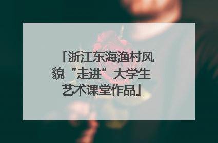 浙江东海渔村风貌“走进”大学生艺术课堂作品