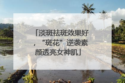 淡斑祛斑效果好，“斑花”逆袭素颜透亮女神肌