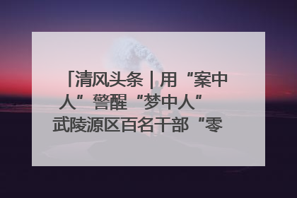 清风头条｜用“案中人”警醒“梦中人” 武陵源区百名干部“零距离”接受警示教育