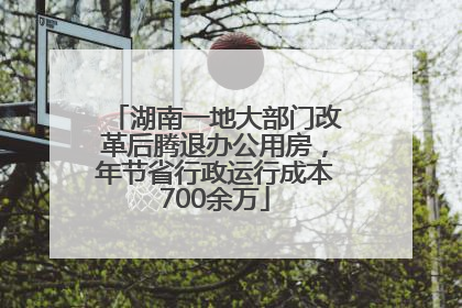 湖南一地大部门改革后腾退办公用房，年节省行政运行成本700余万