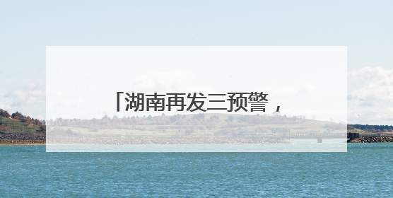 湖南再发三预警，这些地方要注意！