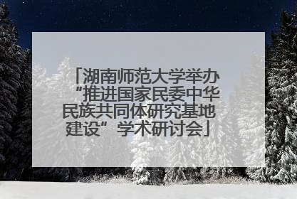 湖南师范大学举办“推进国家民委中华民族共同体研究基地建设”学术研讨会