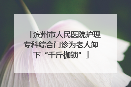 滨州市人民医院护理专科综合门诊为老人卸下“千斤枷锁”
