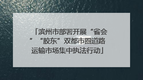 滨州市部署开展“省会”“胶东”双都市圈道路运输市场集中执法行动