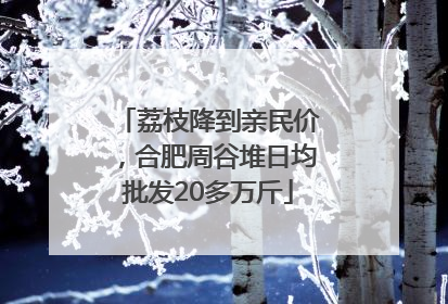 荔枝降到亲民价，合肥周谷堆日均批发20多万斤