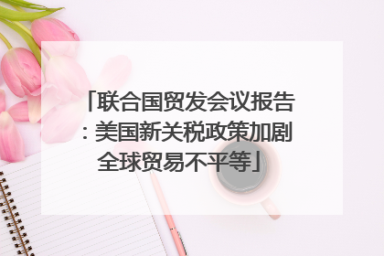 联合国贸发会议报告：美国新关税政策加剧全球贸易不平等