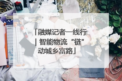 融媒记者一线行｜智能物流“链”动城乡富路