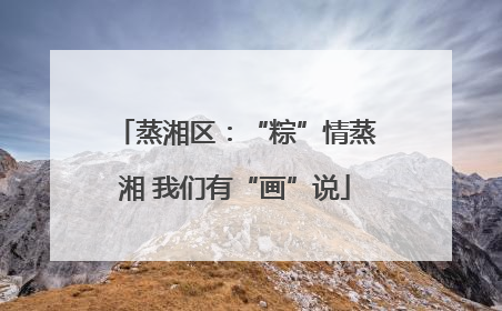 蒸湘区：“粽”情蒸湘 我们有“画”说