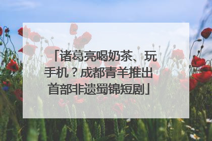 诸葛亮喝奶茶、玩手机？成都青羊推出首部非遗蜀锦短剧