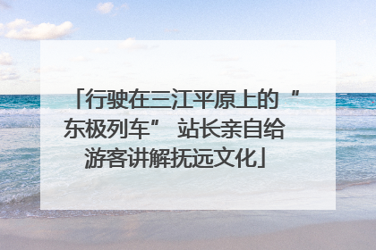行驶在三江平原上的“东极列车” 站长亲自给游客讲解抚远文化