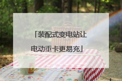 装配式变电站让电动重卡更易充