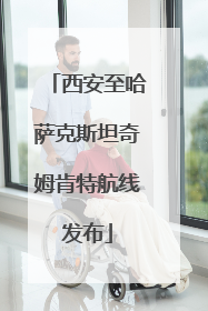 西安至哈萨克斯坦奇姆肯特航线发布
