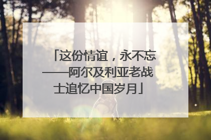 这份情谊，永不忘——阿尔及利亚老战士追忆中国岁月