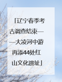 辽宁春季考古调查结束——大凌河中游再添44处红山文化遗址