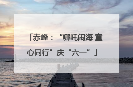 赤峰：“哪吒闹海 童心同行”庆“六一”