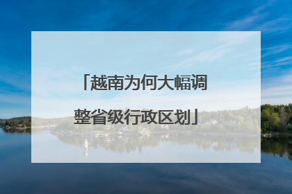 越南为何大幅调整省级行政区划